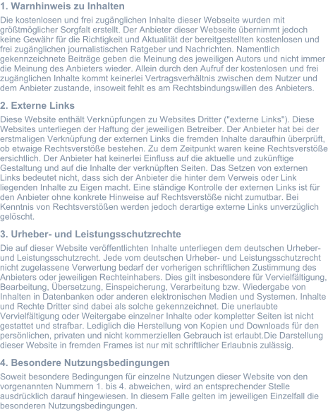 1. Warnhinweis zu Inhalten Die kostenlosen und frei zugänglichen Inhalte dieser Webseite wurden mit größtmöglicher Sorgfalt erstellt. Der Anbieter dieser Webseite übernimmt jedoch keine Gewähr für die Richtigkeit und Aktualität der bereitgestellten kostenlosen und frei zugänglichen journalistischen Ratgeber und Nachrichten. Namentlich gekennzeichnete Beiträge geben die Meinung des jeweiligen Autors und nicht immer die Meinung des Anbieters wieder. Allein durch den Aufruf der kostenlosen und frei zugänglichen Inhalte kommt keinerlei Vertragsverhältnis zwischen dem Nutzer und dem Anbieter zustande, insoweit fehlt es am Rechtsbindungswillen des Anbieters. 2. Externe Links Diese Website enthält Verknüpfungen zu Websites Dritter ("externe Links"). Diese Websites unterliegen der Haftung der jeweiligen Betreiber. Der Anbieter hat bei der erstmaligen Verknüpfung der externen Links die fremden Inhalte daraufhin überprüft, ob etwaige Rechtsverstöße bestehen. Zu dem Zeitpunkt waren keine Rechtsverstöße ersichtlich. Der Anbieter hat keinerlei Einfluss auf die aktuelle und zukünftige Gestaltung und auf die Inhalte der verknüpften Seiten. Das Setzen von externen Links bedeutet nicht, dass sich der Anbieter die hinter dem Verweis oder Link liegenden Inhalte zu Eigen macht. Eine ständige Kontrolle der externen Links ist für den Anbieter ohne konkrete Hinweise auf Rechtsverstöße nicht zumutbar. Bei Kenntnis von Rechtsverstößen werden jedoch derartige externe Links unverzüglich gelöscht. 3. Urheber- und Leistungsschutzrechte Die auf dieser Website veröffentlichten Inhalte unterliegen dem deutschen Urheber- und Leistungsschutzrecht. Jede vom deutschen Urheber- und Leistungsschutzrecht nicht zugelassene Verwertung bedarf der vorherigen schriftlichen Zustimmung des Anbieters oder jeweiligen Rechteinhabers. Dies gilt insbesondere für Vervielfältigung, Bearbeitung, Übersetzung, Einspeicherung, Verarbeitung bzw. Wiedergabe von Inhalten in Datenbanken oder anderen elektronischen Medien und Systemen. Inhalte und Rechte Dritter sind dabei als solche gekennzeichnet. Die unerlaubte Vervielfältigung oder Weitergabe einzelner Inhalte oder kompletter Seiten ist nicht gestattet und strafbar. Lediglich die Herstellung von Kopien und Downloads für den persönlichen, privaten und nicht kommerziellen Gebrauch ist erlaubt.Die Darstellung dieser Website in fremden Frames ist nur mit schriftlicher Erlaubnis zulässig. 4. Besondere Nutzungsbedingungen Soweit besondere Bedingungen für einzelne Nutzungen dieser Website von den vorgenannten Nummern 1. bis 4. abweichen, wird an entsprechender Stelle ausdrücklich darauf hingewiesen. In diesem Falle gelten im jeweiligen Einzelfall die besonderen Nutzungsbedingungen.