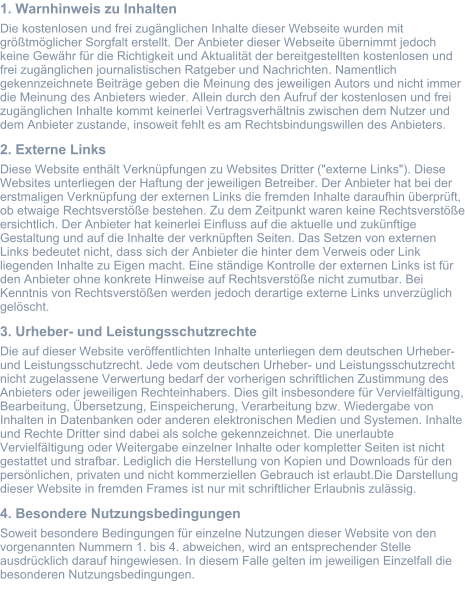1. Warnhinweis zu Inhalten Die kostenlosen und frei zugänglichen Inhalte dieser Webseite wurden mit größtmöglicher Sorgfalt erstellt. Der Anbieter dieser Webseite übernimmt jedoch keine Gewähr für die Richtigkeit und Aktualität der bereitgestellten kostenlosen und frei zugänglichen journalistischen Ratgeber und Nachrichten. Namentlich gekennzeichnete Beiträge geben die Meinung des jeweiligen Autors und nicht immer die Meinung des Anbieters wieder. Allein durch den Aufruf der kostenlosen und frei zugänglichen Inhalte kommt keinerlei Vertragsverhältnis zwischen dem Nutzer und dem Anbieter zustande, insoweit fehlt es am Rechtsbindungswillen des Anbieters. 2. Externe Links Diese Website enthält Verknüpfungen zu Websites Dritter ("externe Links"). Diese Websites unterliegen der Haftung der jeweiligen Betreiber. Der Anbieter hat bei der erstmaligen Verknüpfung der externen Links die fremden Inhalte daraufhin überprüft, ob etwaige Rechtsverstöße bestehen. Zu dem Zeitpunkt waren keine Rechtsverstöße ersichtlich. Der Anbieter hat keinerlei Einfluss auf die aktuelle und zukünftige Gestaltung und auf die Inhalte der verknüpften Seiten. Das Setzen von externen Links bedeutet nicht, dass sich der Anbieter die hinter dem Verweis oder Link liegenden Inhalte zu Eigen macht. Eine ständige Kontrolle der externen Links ist für den Anbieter ohne konkrete Hinweise auf Rechtsverstöße nicht zumutbar. Bei Kenntnis von Rechtsverstößen werden jedoch derartige externe Links unverzüglich gelöscht. 3. Urheber- und Leistungsschutzrechte Die auf dieser Website veröffentlichten Inhalte unterliegen dem deutschen Urheber- und Leistungsschutzrecht. Jede vom deutschen Urheber- und Leistungsschutzrecht nicht zugelassene Verwertung bedarf der vorherigen schriftlichen Zustimmung des Anbieters oder jeweiligen Rechteinhabers. Dies gilt insbesondere für Vervielfältigung, Bearbeitung, Übersetzung, Einspeicherung, Verarbeitung bzw. Wiedergabe von Inhalten in Datenbanken oder anderen elektronischen Medien und Systemen. Inhalte und Rechte Dritter sind dabei als solche gekennzeichnet. Die unerlaubte Vervielfältigung oder Weitergabe einzelner Inhalte oder kompletter Seiten ist nicht gestattet und strafbar. Lediglich die Herstellung von Kopien und Downloads für den persönlichen, privaten und nicht kommerziellen Gebrauch ist erlaubt.Die Darstellung dieser Website in fremden Frames ist nur mit schriftlicher Erlaubnis zulässig. 4. Besondere Nutzungsbedingungen Soweit besondere Bedingungen für einzelne Nutzungen dieser Website von den vorgenannten Nummern 1. bis 4. abweichen, wird an entsprechender Stelle ausdrücklich darauf hingewiesen. In diesem Falle gelten im jeweiligen Einzelfall die besonderen Nutzungsbedingungen.