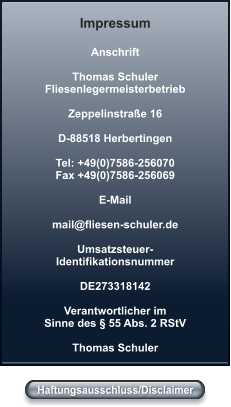 Haftungsausschluss/Disclaimer Anschrift  Thomas Schuler Fliesenlegermeisterbetrieb  Zeppelinstraße 16  D-88518 Herbertingen  Tel: +49(0)7586-256070 Fax +49(0)7586-256069  E-Mail 	 mail@fliesen-schuler.de  Umsatzsteuer- Identifikationsnummer  DE273318142  Verantwortlicher im Sinne des § 55 Abs. 2 RStV 	 Thomas Schuler Impressum Haftungsausschluss/Disclaimer