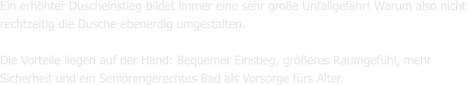 Ein erhöhter Duscheinstieg bildet immer eine sehr große Unfallgefahr! Warum also nicht  rechtzeitig die Dusche ebenerdig umgestalten.  Die Vorteile liegen auf der Hand: Bequemer Einstieg, größeres Raumgefühl, mehr Sicherheit und ein Seniorengerechtes Bad als Vorsorge fürs Alter.