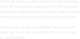 Damit das ganze so wird wie Sie sich das vorstellen, sollte Ihr Bauvorhaben oder auch Ihre Renovierung  genau und ordentlich geplant werden, damit es nicht hinterher zu unliebsamen Überraschungen kommt.  Gerne wären wir der zuverlässige Partner an Ihrer Seite, der ihnen mit Rat und Tat hilft, Ihren Traum zu verwirklichen.