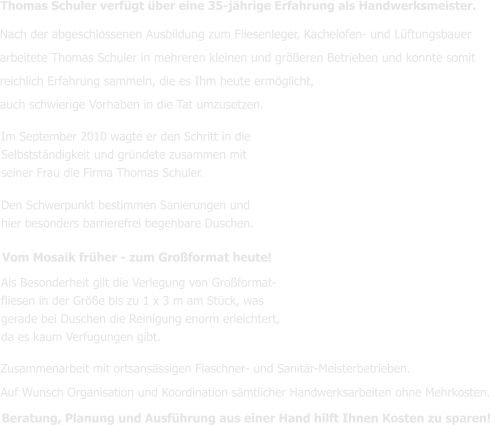 Im September 2010 wagte er den Schritt in die  Selbstständigkeit und gründete zusammen mit seiner Frau die Firma Thomas Schuler. Den Schwerpunkt bestimmen Sanierungen und hier besonders barrierefrei begehbare Duschen.   Als Besonderheit gilt die Verlegung von Großformat- fliesen in der Größe bis zu 1 x 3 m am Stück, was gerade bei Duschen die Reinigung enorm erleichtert,  da es kaum Verfugungen gibt.  Thomas Schuler verfügt über eine 35-jährige Erfahrung als Handwerksmeister.  Zusammenarbeit mit ortsansässigen Flaschner- und Sanitär-Meisterbetrieben. Auf Wunsch Organisation und Koordination sämtlicher Handwerksarbeiten ohne Mehrkosten. Beratung, Planung und Ausführung aus einer Hand hilft Ihnen Kosten zu sparen!  Vom Mosaik früher - zum Großformat heute! Nach der abgeschlossenen Ausbildung zum Fliesenleger, Kachelofen- und Lüftungsbauer arbeitete Thomas Schuler in mehreren kleinen und größeren Betrieben und konnte somit reichlich Erfahrung sammeln, die es Ihm heute ermöglicht, auch schwierige Vorhaben in die Tat umzusetzen.